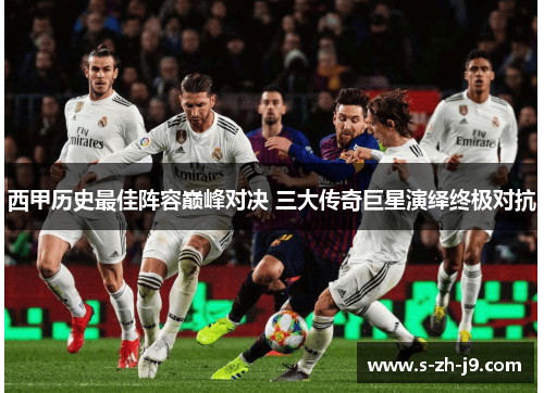 西甲历史最佳阵容巅峰对决 三大传奇巨星演绎终极对抗