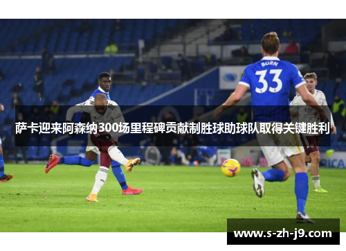 萨卡迎来阿森纳300场里程碑贡献制胜球助球队取得关键胜利