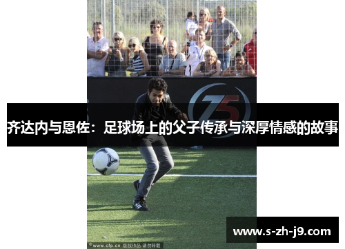 齐达内与恩佐：足球场上的父子传承与深厚情感的故事