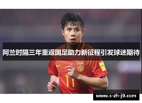 阿兰时隔三年重返国足助力新征程引发球迷期待